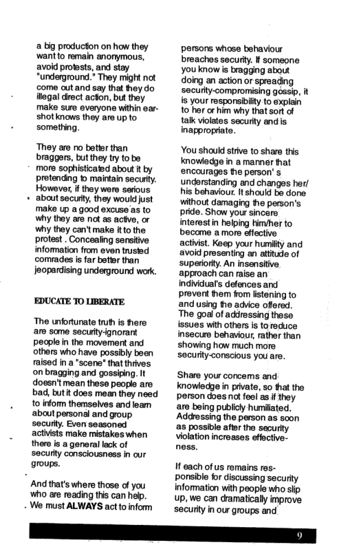 a big production on how they wantto remain anonymous, avoid profests, and stay “underground.” They might not ‘come out and say that they do ilegal direct action, but they make sure everyone within ear- shotknows they are up to something. They are no better than braggers, butthey try to be more sophisticated about it by pretending 1 maintain security. However, i they were serious about secuty, they would just ‘make up a good excuse as to why they are not as actve, or why they can’tmake itto the protest . Concealing sensitive information from even trusied comrades is far betier than Jeopardising underground work. EDUCATE TO LIBERATE The unfortunate truth is tere are some securty-ignorant pecple in the movement and others who have possibly been raised in a "scene* that thrives on bragging and gossiping. It doesn’t mean these people are bad, butit does mean they need to inform themselves and leam about personal and group securty. Even seasoned activists make mistakes when thers is a general lack of security consciousness in our groups. And that’s where those of you Who are reading this can help. - We must ALWAYS act to inform persons whose behaviour breaches securty. If someone you know is bragging about doing an action or spreading securty-compromising gossip, it is your responsibiity to explain 10 her or him why that sort of tak violates security and s inappropriate. You should stive to share this knowledge in a manner hat encourages he person’ s understanding and changes her/ his behaviour. It should be done without damaging the person’s pride. Show your sincere interestin helping him/her to became a more effective activist. Keep your humilty and ‘avoid presenting an atitude of superiority. An insensitive. approach can raise an individual’s defences and prevent hem from listening to and using the advice offered. The goal of addressing these issues with others is to reduce insecure behaviour, rather than showing how much more. security-conscious you are. Share your concems and knowledge n private, so that the person doesnat feel as f they. are being publicly humiliated. Addressing the person as soon as possible aftr the securlty violation increases effective- ness. If each of us remains res- ponsible for discussing security information with peopie who slip up, we can dramatically improve security in our groups and.